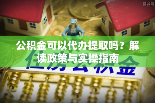 阳曲公积金可以代办提取吗？解读政策与实操指南