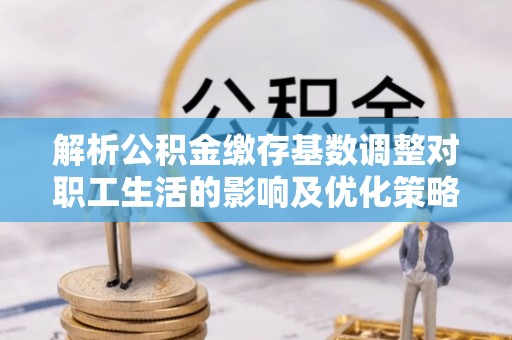 阳曲解析公积金缴存基数调整对职工生活的影响及优化策略