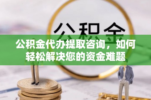 阳曲公积金代办提取咨询，如何轻松解决您的资金难题