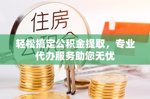 阳曲轻松搞定公积金提取，专业代办服务助您无忧
