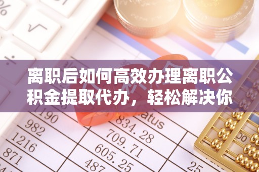阳曲离职后如何高效办理离职公积金提取代办，轻松解决你的后顾之忧