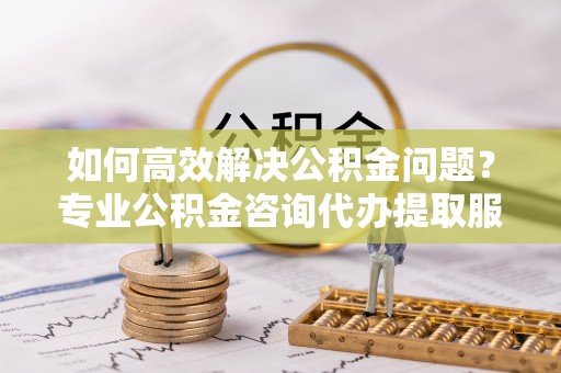 阳曲如何高效解决公积金问题？专业公积金咨询代办提取服务来帮你