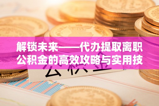 阳曲解锁未来——代办提取离职公积金的高效攻略与实用技巧