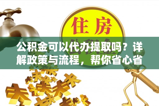 阳曲公积金可以代办提取吗？详解政策与流程，帮你省心省力
