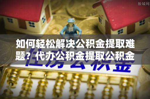 阳曲如何轻松解决公积金提取难题？代办公积金提取公积金服务详解