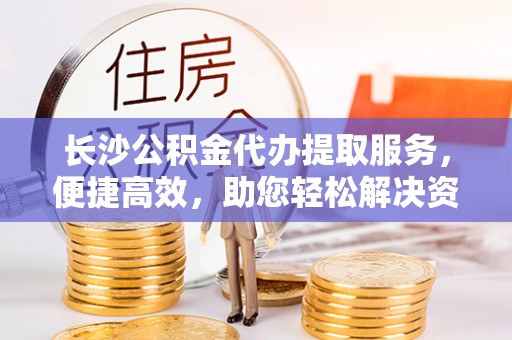 阳曲长沙公积金代办提取服务，便捷高效，助您轻松解决资金需求