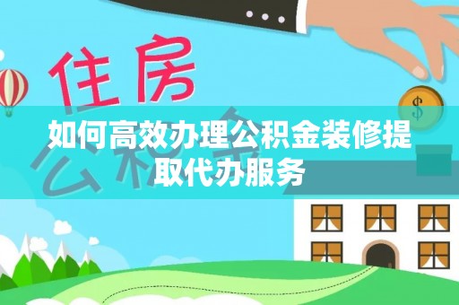 阳曲如何高效办理公积金装修提取代办服务