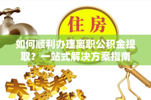 阳曲如何顺利办理离职公积金提取？一站式解决方案指南