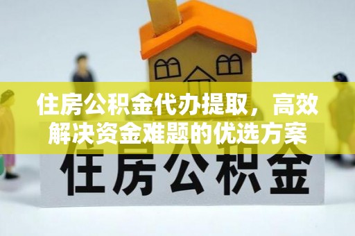 阳曲住房公积金代办提取，高效解决资金难题的优选方案