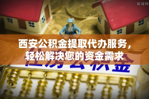 阳曲西安公积金提取代办服务，轻松解决您的资金需求