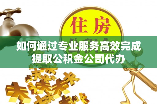 阳曲如何通过专业服务高效完成提取公积金公司代办
