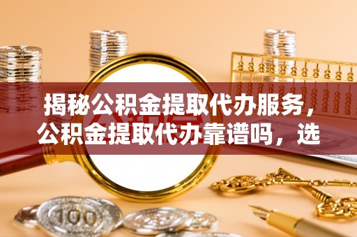 阳曲揭秘公积金提取代办服务，公积金提取代办靠谱吗，选择需谨慎