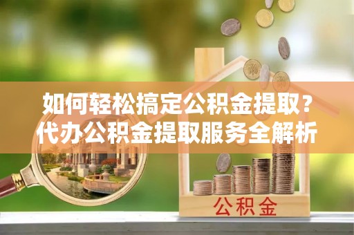 阳曲如何轻松搞定公积金提取？代办公积金提取服务全解析