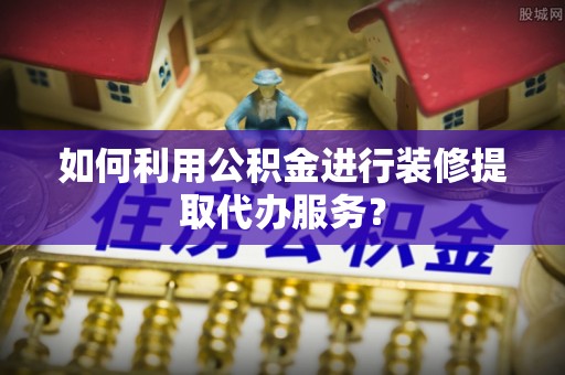 阳曲如何利用公积金进行装修提取代办服务？