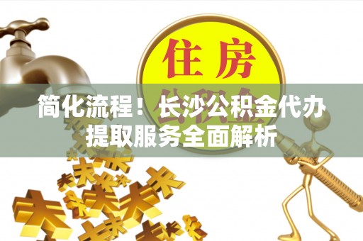 阳曲简化流程！长沙公积金代办提取服务全面解析