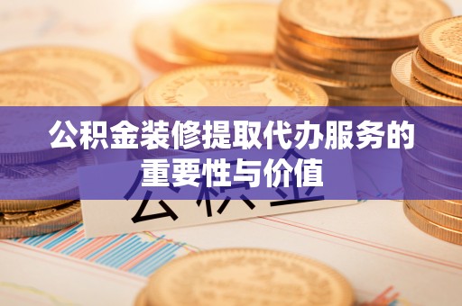 阳曲公积金装修提取代办服务的重要性与价值
