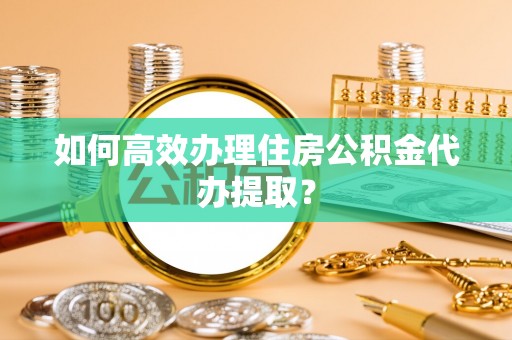 阳曲如何高效办理住房公积金代办提取？