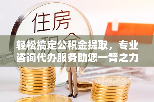 阳曲轻松搞定公积金提取，专业咨询代办服务助您一臂之力