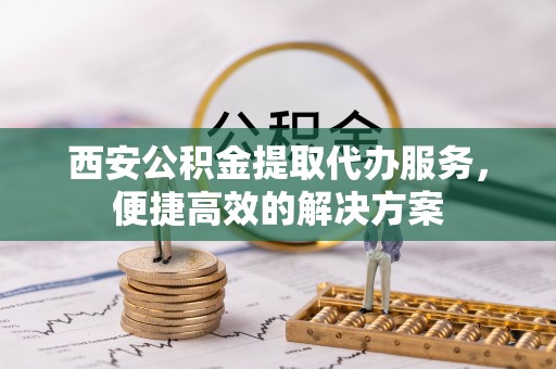 阳曲西安公积金提取代办服务，便捷高效的解决方案