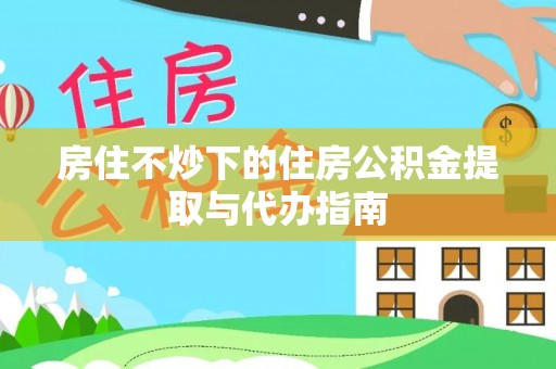 阳曲房住不炒下的住房公积金提取与代办指南