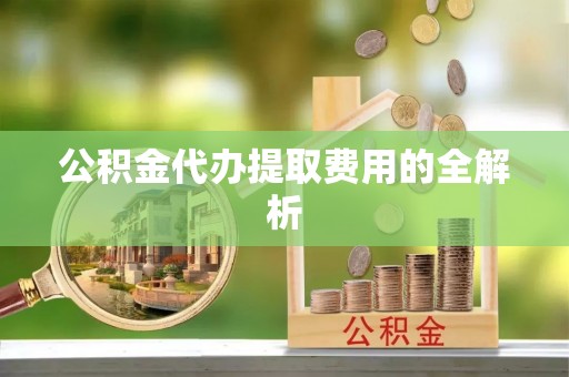 阳曲公积金代办提取费用的全解析