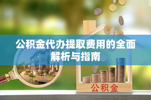 阳曲公积金代办提取费用的全面解析与指南