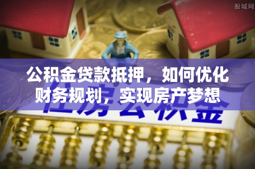 阳曲公积金贷款抵押，如何优化财务规划，实现房产梦想