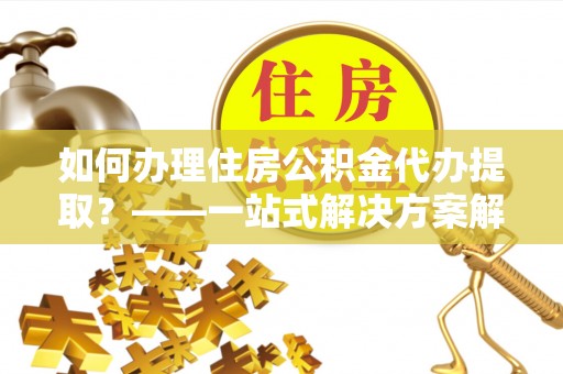 阳曲如何办理住房公积金代办提取？——一站式解决方案解析