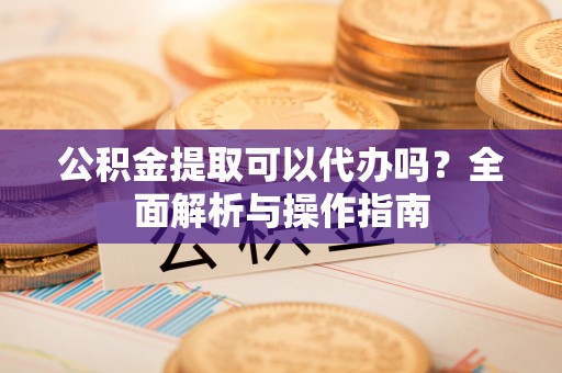 阳曲公积金提取可以代办吗？全面解析与操作指南