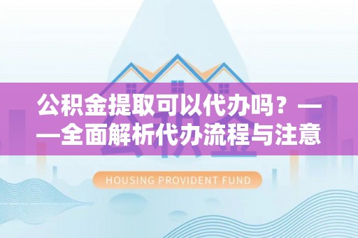 阳曲公积金提取可以代办吗？——全面解析代办流程与注意事项